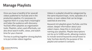 Manage Playlists
48Section #: Section Title
Once you have a handful of (or several)
videos published to YouTube and in the
production pipeline, it’s necessary to
organize them in a way that’s meaningful
and helps the audience with discovery.
YouTube offers playlists as organization
tools. Playlists, when used effectively, can
also drive search traffic, views, and watch
time for your channel.
The key to putting together strong playlists
is to put similar videos together.
Videos in a playlist should be categorized by
the same keyword topic, niche, episodes of a
series, or even videos that can be binge-
watched at one time.
Keyword rich playlists gives YouTube, and the
viewer, deeper information about your
video’s topics. Keep this in mind when
naming your playlists. Playlist descriptions
can be up to 5,000 words, allowing creators
to include several keywords and phrases to
help YouTube identify the purpose of the
playlist and content it contains.
 