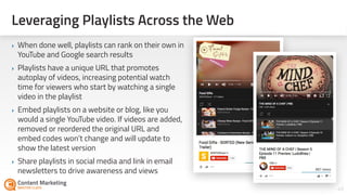 Leveraging Playlists Across the Web
49Section #: Section Title
‣ When done well, playlists can rank on their own in
YouTube and Google search results
‣ Playlists have a unique URL that promotes
autoplay of videos, increasing potential watch
time for viewers who start by watching a single
video in the playlist
‣ Embed playlists on a website or blog, like you
would a single YouTube video. If videos are added,
removed or reordered the original URL and
embed codes won’t change and will update to
show the latest version
‣ Share playlists in social media and link in email
newsletters to drive awareness and views
 