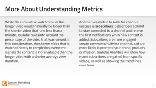 More About Understanding Metrics
52
While the cumulative watch time of the
longer video would naturally be longer than
the shorter video that runs less than a
minute, YouTube takes into account the
percentage of the video that was viewed. In
this consideration, the shorter video that is
watched nearly to completion every time
signals the content is more valuable than the
longer video with a shorter average view
duration.
Another key metric to track for channel
success is subscribers. Subscribers commit
to stay connected to a channel and receive
the first notifications when new content is
added. Subscribers are more engaged,
create community within a channel, and are
more likely to promote your brand, products
or mission. YouTube Analytics will show how
many subscribers are gained from specific
videos, as well as showing the trend lines
over time.
 