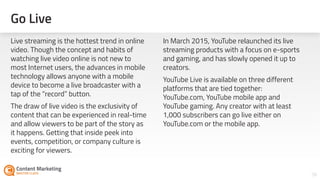 Go Live
56
Live streaming is the hottest trend in online
video. Though the concept and habits of
watching live video online is not new to
most Internet users, the advances in mobile
technology allows anyone with a mobile
device to become a live broadcaster with a
tap of the “record” button.
The draw of live video is the exclusivity of
content that can be experienced in real-time
and allow viewers to be part of the story as
it happens. Getting that inside peek into
events, competition, or company culture is
exciting for viewers.
In March 2015, YouTube relaunched its live
streaming products with a focus on e-sports
and gaming, and has slowly opened it up to
creators.
YouTube Live is available on three different
platforms that are tied together:
YouTube.com, YouTube mobile app and
YouTube gaming. Any creator with at least
1,000 subscribers can go live either on
YouTube.com or the mobile app.
 