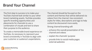 8
The first step to success is to make your
YouTube channel look similar to your other
brand marketing assets. YouTube provides
specific branding opportunities and
placements for channels to use a
combination of visuals and text to share
their purpose to the audience.
To create a memorable brand experience on
YouTube, its necessary to represent your
brand consistently in YouTube to align with
your customer or audience’s expectations.
The channel should be focused on the
content and themes that will be delivered via
videos from the channel. Use consistent
styles for titles, descriptions and tags to help
content be discovered more easily.
Strong channel branding will:
‣ enhance the overall presentation of the
channel and videos
‣ explain the channels’ purpose
‣ provide links to social media pages
external websites
Brand Your Channel
 