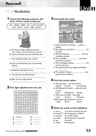Rescued!
11.2 Vocabulary
                                                                                             Unit11
 1 Correct the following sentences. Use              3 Unscramble the words.
     some of these words to help you.
    nice collapse future hay in the mountains
        tired the sea smash valley worried




                                                        a Cathy’s going on a laisnig      sailing
                                                          holiday.
     a The fortune teller predicted my past.            b We stayed in a log bacni                      by
        The fortune teller predicted my future.           the lake.
     b If you are frantic, you are extremely calm.      c My first lehipocret                  ride was
                                                          incredibly exciting!
     c You usually find cliffs near a forest.           d Let’s og shifnig                and catch
                                                          some fish for dinner.
     d If you are exhausted, you are extremely          e The fire brigade serduce                     the
       relaxed.                                           cat from the tree.
                                                        f The desert island was totally ninubahtied
     e Avalanches take place at sea.                                       .
                                                        g The weather rofesact                     is not
     f The old barn was full of bread.                    good for the weekend.

     g Deer are very ugly animals.
                                                     4 Circle the correct option.
                                                        a The mountain … was very narrow.
                                                          1 path      2 street         3 motorway
 2 Find eight adjectives from the unit.                 b We followed the bear’s … until we found
             X   V   T   P   Q   T   E   C   G   I
                                                          its cave.
                                                          1 feet      2 footprints     3 holes
             X   I   O   V   V   N   E   A   S   Y
                                                        c There was a terrible … last night.
             X   O   I   I   Q   S   X   N   O   O
                                                          1 rain      2 storm          3 shower
             E   L   D   T   I   F   H   S   N   Q
                                                        d His broken leg caused him a lot of … .
             D   E   S   P   E   R   A   T   E   U
                                                          1 ache      2 hurt           3 pain
             F   N   U   E   I   A   U   R   X   I
             S   T   D   E   O   N   S   O   H   C
             C   T   D   C   A   T   T   N   U   K   5 Match the words to their definitions.
             R   Q   E   I   P   I   E   G   S   A
                                                        a   easy       1 an area of sand by the sea
             Q   T   N   E   X   C   D   E   I   O
                                                        b   a beach    2 the opposite of difficult
                                                        c   forecast   3 a series of links
         a       easy                    d
                                                        d   a chain    4 the opposite of peaceful
         b                               e
                                                        e   hay        5 predict
         c                               f
                                                        f   violent    6 dried grass
         d                               g



© Richmond Publishing, 2004 PHOTOCOPIABLE                                                            53
 
