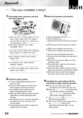 Rescued!
11.3 Can you complete a story?
                                                                                              Unit11
1 Unscramble these sentences and find                  3 Match the questions and answers.
     out what happened.




   a had / we / for / a / hired / island / an / to /     a Had you expected the storm?    1
     were / relax / week / and / we / going / .          b Who contacted you?
      We had hired an island for a week and              c When did you find out about the hurricane?
      we were going to relax.
   b had / skies / forecast / the / radio /              d How did you find the honeymoon couple?
     completely / blue / .
                                                         e What sort of condition were they in?
   c we / were / wind / started / the / blowing /        f What sort of mistakes had they made?
     beach / lying / on / when / the / fast / .
                                                         1 No, the radio had predicted blue skies!
   d the / violently / waves / were / beach /            2 They were tired and injured, but they hadn’t
     hitting / the / .                                     lost hope.
                                                         3 When the two survivors called us on their
   e a / hurricane / the / island /started /               emergency radio.
     suddenly / hitting / .                              4 They had made a huge fire, and we saw it
                                                           from three miles away!
   f in / the / we / shelter / the / rescue / hid /      5 Someone’s father called us because his son
     called / and / service / .                            hadn’t returned from his honeymoon holiday.
                                                         6 Well, they hadn’t checked the emergency
                                                           procedures, but they were great overall!


2 Circle the correct option.
   a It rained / had rained overnight and the          4 Complete the conversation with the
     beach was wet.                                      past perfect simple using the prompts.
   b We saw a lion’s tracks, but it didn’t stop /        JESS: (a) Had you called (you call) the
     hadn’t stopped to drink at the stream.                    emergency centre before the storm hit?
   c She wanted to take a photo, but she                 MO: No, I (b)                   (not realise) that
     forgot / had forgotten her camera.                        the emergency phone was working.
   d They had called / called the rescue centre the            I (c)                (spend) the whole
     night before, and they called again in the                night awake, watching the storm!
     morning.                                            J: (d)                  John
   e We watched in horror as the fire destroyed              (feel bad) the day before?
     the shelter they were / had been in ten             M: He was sort of OK in the morning, but he
     minutes before.                                         (e)                 (start) to fall
   f They realised they had made / made a big                unconscious during the night, so I was
     mistake when she arrived.                               really worried.



54                                                              © Richmond Publishing, 2004 PHOTOCOPIABLE
 