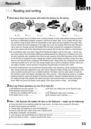 Rescued!
11.4 Reading and writing
                                                                                                      Unit11
 1 Read about these boat rescues and match the pictures to the stories.




              a    3         b                  c             d                 e                 f
     1 A man has helped rescue his father from a yacht hundreds of miles away without leaving his house.
       Paul Sims in Oxfordshire, England, received a call from his father, Alan, on his mobile. He was near
       the northern coast of Spain when he had problems with ropes and the propeller of his yacht. Alan
       tried to contact the local coastguard on his radio, but it was not working. Paul Sims said: ‘We got a
       call at seven on Tuesday evening. We dialled 999 and they contacted the coastguard at Falmouth
       who have contact with all the international rescue groups. By ten dad was safely in a local harbour.’
     2 A round-Britain sailor was stuck in fog off the Northeast English coast for four days — but he was
       just ninety metres from land! Alan McKeand carefully planned his sailing trip of a lifetime, but as he
       set sail in perfectly calm conditions from Hull, he was unaware of the thick fog ahead of him. When
       he hit the fog, he stopped the boat, hoping the weather would change and blow it away. Four days
       later he was rescued by the coastguard. Mr McKeand said: ‘I didn’t know the coastguard was worried
       until they travelled out to see me. I was always taught not to call the emergency services unless you
       are really in trouble. I wasn’t worried: I had plenty of good books on board and a radio.’
     3 A French yachtswoman was rescued from freezing waters near Antarctica, nearly twenty-four hours
       after strong winds had capsized her boat. Her rescuer, Giovanni Soldini of Italy, was competing in the
       same round-the-world yacht race as Isabelle Autissier. The Italian used his radar system to look for
       Ms Autissier’s yacht. Her distress call lasted only a few seconds - a few desperate words on a satellite
       telephone that her yacht had capsized in freezing conditions. Giovanni changed direction to rescue
       her, sailing through wild weather. He sailed more than two hundred miles in less than twenty-four
       hours. After her rescue she faxed a note saying: ‘I’ll do some tourism in Italy ... not unhappy.’


  2 Now say if these questions are true (T) or false (F).
     a   Mr McKeand was very worried. F                  e Mr Sims was sailing close to the Spanish coast.
     b   Ms Autissier’s boat was broken.
     c   Mr Sims was travelling with his son.            f Mr McKeand’s radio wasn’t working.
     d   Mr Soldini was in a race.                       g Ms Autissier wasn’t worried.


 3 Who — Ms Autissier, Mr Soldini, Mr Sims or Mr McKeand — might say the following?
     a   It was too dark to see anything except the huge waves. Mr Soldini (and possibly Ms Autissier).
     b   I didn’t know anyone was worried.
     c   I always take my telephone in case of emergencies.
     d   I was so cold and wet, I didn’t know how I would survive.
     e   My Italian competitor was fantastic!
     f   I was trying to sail around Britain but I didn’t get very far!
     g   The race doesn’t matter — anyone would do the same.



© Richmond Publishing, 2004 PHOTOCOPIABLE                                                                    55
 