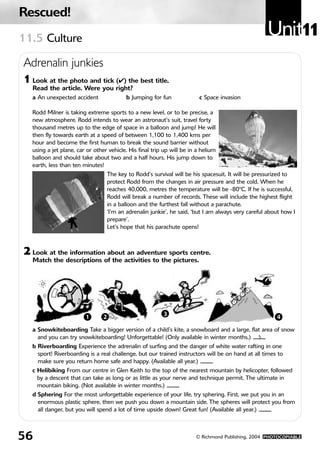 Rescued!
11.5 Culture
                                                                                                      Unit11
Adrenalin junkies
1 Look at the photo and tick (✔) the best title.
   Read the article. Were you right?
   a An unexpected accident                 b Jumping for fun             c Space invasion

   Rodd Milner is taking extreme sports to a new level, or to be precise, a
   new atmosphere. Rodd intends to wear an astronaut’s suit, travel forty
   thousand metres up to the edge of space in a balloon and jump! He will
   then fly towards earth at a speed of between 1,100 to 1,400 kms per
   hour and become the first human to break the sound barrier without
   using a jet plane, car or other vehicle. His final trip up will be in a helium
   balloon and should take about two and a half hours. His jump down to
   earth, less than ten minutes!
                                     The key to Rodd’s survival will be his spacesuit. It will be pressurized to
                                     protect Rodd from the changes in air pressure and the cold. When he
                                     reaches 40,000, metres the temperature will be -80ºC. If he is successful,
                                     Rodd will break a number of records. These will include the highest flight
                                     in a balloon and the furthest fall without a parachute.
                                     ‘I’m an adrenalin junkie’, he said, ‘but I am always very careful about how I
                                     prepare’.
                                     Let’s hope that his parachute opens!



2 Look at the information about an adventure sports centre.
   Match the descriptions of the activities to the pictures.




                         1       2                          3                                             4

   a Snowkiteboarding Take a bigger version of a child’s kite, a snowboard and a large, flat area of snow
     and you can try snowkiteboarding! Unforgettable! (Only available in winter months.) 3
   b Riverboarding Experience the adrenalin of surfing and the danger of white water rafting in one
     sport! Riverboarding is a real challenge, but our trained instructors will be on hand at all times to
     make sure you return home safe and happy. (Available all year.)
   c Helibiking From our centre in Glen Keith to the top of the nearest mountain by helicopter, followed
     by a descent that can take as long or as little as your nerve and technique permit. The ultimate in
     mountain biking. (Not available in winter months.)
   d Sphering For the most unforgettable experience of your life, try sphering. First, we put you in an
     enormous plastic sphere, then we push you down a mountain side. The spheres will protect you from
     all danger, but you will spend a lot of time upside down! Great fun! (Available all year.)



56                                                                       © Richmond Publishing, 2004 PHOTOCOPIABLE
 