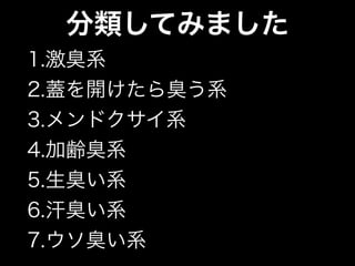 分類してみました
1.激臭系
2.蓋を開けたら臭う系
3.メンドクサイ系
4.加齢臭系
5.生臭い系
6.汗臭い系
7.ウソ臭い系
 