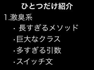 ひとつだけ紹介
1.激臭系
• 長すぎるメソッド
•巨大なクラス
•多すぎる引数
•スイッチ文
 