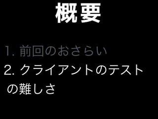 概要
1. 前回のおさらい
2. クライアントのテスト
の難しさ
 