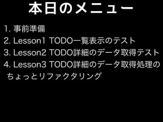 本日のメニュー
1. 事前準備
2. Lesson1 TODO一覧表示のテスト
3. Lesson2 TODO詳細のデータ取得テスト
4. Lesson3 TODO詳細のデータ取得処理の
ちょっとリファクタリング
 