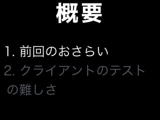概要
1. 前回のおさらい
2. クライアントのテスト
の難しさ
 