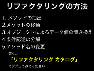 リファクタリングの方法
1. メソッドの抽出
2.メソッドの移動
3.オブジェクトによるデータ値の置き換え
4.条件記述の分解
5.メソッド名の変更
等々...
「リファクタリング カタログ」
でググってみてください
 