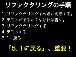 リファクタリングの手順
1. リファクタリングすべきか判断する。
2. テストがあるか？なければ書く。
3. リファクタリングする
4. テストする
5. 1に戻る
「5. 1に戻る」、重要！
 