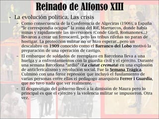 Reinado de Alfonso XIII La evolución política. Las crisis Como consecuencia de la Conferencia de Algeciras (1906), a España “le correspondía ocupar” la zona del Rif, Marruecos, donde había minas y rápidamente las inversiones (Conde Güell, Romanones...) llevaron a crear un ferrocarril, pero las tribus rifeñas no paran de hostigar. La protección militar no se hizo esperar...pero un descalabro en  1909  conocido como el  Barranco del Lobo  motivó la preparación de una operación de castigo. El embarque de soldados de reemplazo en Barcelona lleva a una huelga y a enfrentamientos con la guardia civil y el ejército. Durante una semana Barcelona “ardió” ( La ciutat cremata ) en una explosión de anticlericalismo y revolución social. Fue la  Semana Trágica . Culminó con una feroz represión que incluyó el fusilamiento de varias personas entre ellas el pedagogo anarquista  Ferrer i Guardia , que no tuvo nada que ver realmente. El desprestigio del gobierno llevó a la dimisión de Maura pero lo principal es que el ejército y la violencia militar se impusieron. Otra vez. 