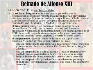 Reinado de Alfonso XIII La sociedad.  En el  cambio de siglo : La  sociedad burguesa  en España que se gestó durante la Restauración es peculiar: rentista más que industrial; provinciana más que cosmopolita; conservadora más que liberal. Sólo la catalana y la vasca responden al patrón europeo: dinámicas, liberales y conectadas con el exterior. En Madrid es más provinciana. El  proletariado , sin ser tan numeroso como en otros países desarrollados (falta de una industria potente) está bastante organizado y encuadrado fundamentalmente en el anarquismo de la FTRE. Sus condiciones de vida son miserables y no constituyen “masa consumidora” como empieza a ocurrir en otros países. El  campesinado  representa más de la mitad de la población española. Y es muy diverso según regiones del país.  Hay un campesinado que empieza a relacionarse con el mercado y puede modernizar su hacienda. País Vasco, Navarra, Aragón, Castilla… Hay un campesinado atado al pasado y todavía arrendatario y limitado en sus posibilidades de invertir y mejorar su vida. Emigra. Economía de subsistencia y no constituye mercado. Hay un campesinado “jornalero” extremadamente pobre que abunda en el sur peninsular. Emigra el que puede. No constituye mercado. 