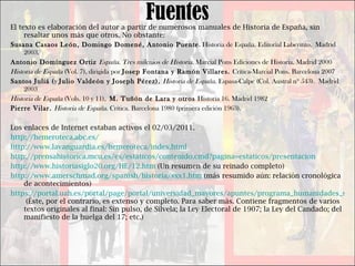 Fuentes El texto es elaboración del autor a partir de numerosos manuales de Historia de España, sin resaltar unos más que otros. No obstante: Susana Casaos León, Domingo Domené, Antonio Puente . Historia de España. Editorial Laberinto.  Madrid 2003. Antonio Domínguez Ortiz  España. Tres milenios de Historia . Marcial Pons Ediciones de Historia. Madrid 2000 Historia de España  (Vol. 7) ,  dirigida por  Josep Fontana y Ramón Villares.  Crítica-Marcial Pons. Barcelona 2007 Santos Juliá ( y  Julio Valdeón y Joseph Pérez).  Historia de España.  Espasa-Calpe (Col. Austral nº 543).  Madrid 2003 Historia de España  (Vols. 10 y 11) ,  M. Tuñón de Lara y otros  Historia 16. Madrid 1982 Pierre Vilar.  Historia de España . Crítica. Barcelona 1980 (primera edición 1963). Los enlaces de Internet estaban activos el 02/03/2011. http://hemeroteca.abc.es/   http://www.lavanguardia.es/hemeroteca/index.html   http://prensahistorica.mcu.es/es/estaticos/contenido.cmd?pagina=estaticos/presentacion   http://www.historiasiglo20.org/HE/12.htm  (Un resumen de su reinado completo) http://www.amerschmad.org/spanish/historia/sxx1.htm  (más resumido aún: relación cronológica de acontecimientos) https://portal.uah.es/portal/page/portal/universidad_mayores/apuntes/programa_humanidades_senior/historia_contemporanea/TEMA%204%20%20REINADO%20DE%20ALFONSO%20XIII.pdf  (Éste, por el contrario, es extenso y completo. Para saber más. Contiene fragmentos de varios textos originales al final: Sin pulso, de Silvela; la Ley Electoral de 1907; la Ley del Candado; del manifiesto de la huelga del 17; etc.) 
