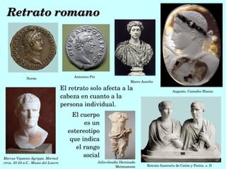 Retrato romano




              Nerón                        Antonino Pío
                                                                              Marco Aurelio

                                      El retrato solo afecta a la                                      Augusto. Camafeo Blacas. 
                                      cabeza en cuanto a la 
                                      persona individual.
                                          El cuerpo 
                                              es un 
                                        estereotipo 
                                         que indica 
                                           el rango 
Marcus Vipsanio Agrippa. Marmol 
                                              social
circa. 25­24 a.C.. Museo del Louvre                       Julio­claudio Heroizado 
                                                                     Metmuseum         Retrato funerario de Catón y Porcia. s. II 
 