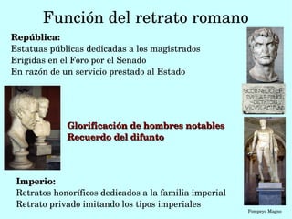Función del retrato romano
República:
Estatuas públicas dedicadas a los magistrados
Erigidas en el Foro por el Senado
En razón de un servicio prestado al Estado




             Glorificación de hombres notables
             Recuerdo del difunto




 Imperio:
 Retratos honoríficos dedicados a la familia imperial
 Retrato privado imitando los tipos imperiales 
                                                        Pompeyo Magno
 