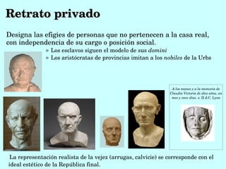 Retrato privado
Designa las efigies de personas que no pertenecen a la casa real, 
con independencia de su cargo o posición social.
              » Los esclavos siguen el modelo de sus domini
              » Los aristócratas de provincias imitan a los nobiles de la Urbs




                                                                 A los manes y a la memoria de 
                                                                Claudia Victoria de diez años, un 
                                                                 mes y once dias. s. II d.C. Lyon




 La representación realista de la vejez (arrugas, calvicie) se corresponde con el 
ideal estético de la República final. 
 