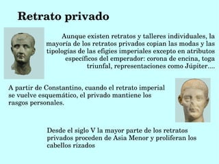 Retrato privado
                 Aunque existen retratos y talleres individuales, la 
            mayoría de los retratos privados copian las modas y las 
            tipologías de las efigies imperiales excepto en atributos 
                  específicos del emperador: corona de encina, toga 
                          triunfal, representaciones como Júpiter....


A partir de Constantino, cuando el retrato imperial 
se vuelve esquemático, el privado mantiene los 
rasgos personales.



            Desde el siglo V la mayor parte de los retratos 
            privados proceden de Asia Menor y proliferan los 
            cabellos rizados
 
