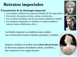 Retratos imperiales
Transmisión de la ideología imperial:
  
      Los creaban en Roma los escultores oficiales de los emperadores
  
      Con motivo de ascenso al trono, enlace, nacimiento....
  
      Los escultores de Roma o de las provincias copiaban el modelo
  
      Las imágenes imperiales se situaban en lugares públicos: 
      teatros, termas, bibiliotecas, foro.... 



      La familia imperial se establecía como modelo.
      Las aristocracias locales copiaban peinados y modelos



   Augusto establece el modelo como ideal del príncipe 
   en diversas aspectos: benefactor, héroe, sacerdote.....
   Sin evolución en los rasgos faciales
 