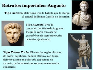 Retratos imperiales: Augusto
 Tipo Actium. Octaviano tras la batalla que le otorga 
                el control de Roma: Cabello en desorden


                   Tipo Augusto. Tras la 
                   concesión del título de Augusto:  
                   Flequillo corto con cola de 
                   golondrina ojo izquierdo y pico 
                   de buitre ojo derecho




Tipo Prima Porta. Plasma las reglas clásicas 
de orden, equilibrio, belleza atlética, con brazo 
derecho alzado en adlocutio con corona de 
victoria, palludamentum, coraza con elementos 
simbólicos
 