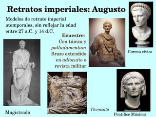 Retratos imperiales: Augusto
Modelos de retrato imperial 
atemporales, sin reflejar la edad 
entre 27 a.C.,y 14 d.C.
                            Ecuestre: 
                          Con túnica y 
                      palludamentum
                                                             Corona cívica
                      Brazo extendido 
                         en adlocutio o 
                        revista militar




                                           Thoracato
Magistrado                                             Pontifice Máximo
 