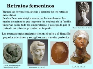 Retratos femeninos
Siguen las normas estilísticas y técnicas de los retratos 
masculinos
Se clasifican cronológicamente por los cambios en las 
modas de peinados que imponen las mujeres de la familia 
imperial, sobre todo las emperatrices, y es seguida por el 
resto de los retratos privados del imperio.                 Museos Capitolinos. I ­ II d.C. 



Los retratos más antiguos tienen el pelo y el flequillo 
 pegados al cráneo y recogidos en un moño posterior




 Fulvia, primera esposa de 
 Marco Antonio. 40 a.C.       Metmuseum. 40 – 30 a.C.                  M.A.N.. 14 – 37 d.C. 
 
