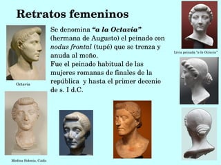 Retratos femeninos
                        Se denomina “a la Octavia” 
                        (hermana de Augusto) el peinado con 
                        nodus frontal (tupé) que se trenza y 
                                                                Livia peinada “a la Octavia”
                        anuda al moño.
                        Fue el peinado habitual de las 
                        mujeres romanas de finales de la 
  Octavia
                        república  y hasta el primer decenio 
                        de s. I d.C.




Medina Sidonia, Cádiz
 