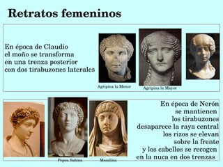 Retratos femeninos

En época de Claudio
el moño se transforma
en una trenza posterior
con dos tirabuzones laterales  

                                Agripina la Menor     Agripina la Mayor



                                                             En época de Nerón
                                                                   se mantienen 
                                                                 los tirabuzones
                                                    desaparece la raya central
                                                              los rizos se elevan
                                                                  sobre la frente
                                                      y los cabellos se recogen 
                 Popea Sabina     Mesalina
                                                    en la nuca en dos trenzas  
 