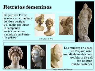 Retratos femeninos
En periodo Flavio
se eleva una diadema
de rizos postizos
y el moño posterior 
lo componen 
varias trencitas 
a modo de turbante
“in orbem”             Julia, hija de Tito




                                                      Las mujeres en época 
                                                           de Trajano usan 
                                                      una diadema de cuero 
                                                          recubierto de pelo
                                                                con un gran 
                                                            rodete posterior 
                                        Plotina, esposa de Trajano
 