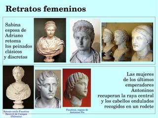 Retratos femeninos
 Sabina
 esposa de
 Adriano
 retoma 
 los peinados
 clásicos 
y discretos


                                                                 Las mujeres 
                                                               de los últimos 
                                                                emperadores 
                                                                   Antoninos 
                                                  recuperan la raya central 
                                                    y los cabellos ondulados 
                                                     recogidos en un rodete 
                           Faustina, esposa de 
Retrato estilo Faustina       Antonino Pío
 Becerril de Campos 
      (Palencia)
 
