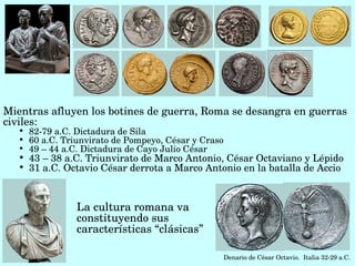Mientras afluyen los botines de guerra, Roma se desangra en guerras 
civiles:
   
       82­79 a.C. Dictadura de Sila
   
       60 a.C. Triunvirato de Pompeyo, César y Craso
   
       49 – 44 a.C. Dictadura de Cayo Julio César
   
       43 – 38 a.C. Triunvirato de Marco Antonio, César Octaviano y Lépido 
   
       31 a.C. Octavio César derrota a Marco Antonio en la batalla de Accio



                  La cultura romana va 
                  constituyendo sus 
                  características “clásicas”

                                                       Denario de César Octavio.  Italia 32­29 a.C. 
 