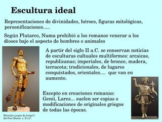 Escultura ideal
Representaciones de divinidades, héroes, figuras mitológicas, 
personificaciones.....
Según Plutarco, Numa prohibió a los romanos venerar a los 
dioses bajo el aspecto de hombres o animales
                                 A partir del siglo II a.C. se conservan noticias 
                                 de esculturas cultuales multiformes: arcaicas, 
                                 republicanas; imperiales, de bronce, madera, 
                                 terracota; tradicionales, de lugares 
                                 conquistados, orientales....  que van en 
                                 aumento. 


                                Excepto en creaciones romanas: 
                                Genii, Lares... suelen ser copias o 
                                modificaciones de originales griegos 
                                de todas las épocas. 
Hércules (¿copia de Lisipo?) 
del Foro Boario. s. II a.C.
 