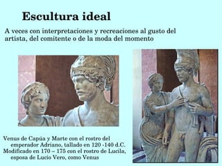 Escultura ideal
A veces con interpretaciones y recreaciones al gusto del 
artista, del comitente o de la moda del momento 




Venus de Capúa y Marte con el rostro del 
  emperador Adriano, tallado en 120 ­140 d.C.
Modificado en 170 – 175 con el rostro de Lucila, 
  esposa de Lucio Vero, como Venus
 