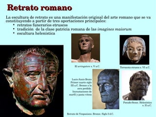 Retrato romano
La escultura de retrato es una manifestación original del arte romano que se va 
constituyendo a partir de tres aportaciones principales:
    
      retratos funerarios etruscos
    
      tradición  de la clase patricia romana de las imagines maiorum
    
      escultura helenística




                                        El arringatore s. V a.C.               Terracota etrusca s. VI a.C.




                                    Lucio Junio Bruto
                                   Primer cuarto siglo 
                                   III a.C. Bronce a la 
                                          cera perdida. 
                                     Incrustaciones de 
                                  marfil y pasta vítrea


                                                                                  Pseudo­Senec. Helenístico
                                                                                                  s. II a.C.


                                 Retrato de Vespasiano. Bronce. Siglo I d.C.
 