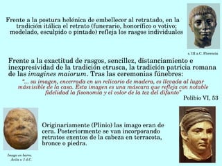 Frente a la postura helénica de embellecer al retratado, en la 
   tradición itálica el retrato (funerario, honorífico o votivo; 
 modelado, esculpido o pintado) refleja los rasgos individuales


                                                                               s. III a.C. Florencia

Frente a la exactitud de rasgos, sencillez, distanciamiento e 
inexpresividad de la tradición etrusca, la tradición patricia romana 
de las imagines maiorum. Tras las ceremonias fúnebres:
        “... su imagen, encerrada en un relicario de madera, es llevada al lugar 
       másvisible de la casa. Esta imagen es una máscara que refleja con notable 
                  fidelidad la fisonomía y el color de la tez del difunto”
                                                                               Polibio VI, 53



                    Originariamente (Plinio) las imago eran de 
                    cera. Posteriormente se van incorporando 
                    retratos exentos de la cabeza en terracota, 
                    bronce o piedra.
Imago en barro. 
  Ávila s. I d.C.
 