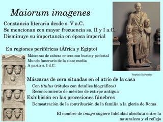  Maiorum imagenes
Constancia literaria desde s. V a.C. 
Se mencionan con mayor frecuencia ss. II y I a.C.
Disminuye su importancia en época imperial

En regiones periféricas (África y Egipto)
          Máscaras de cabeza entera con busto y pedestal
          Mundo funerario de la clase media
          A partir s. I d.C.

                                                                 Patricio Barberini

          Máscaras de cera situadas en el atrio de la casa
            Con titulus (rótulos con detalles biográficos)
            Reconocimiento de méritos de estirpe antigua
          Exhibición en las procesiones fúnebres
            Demostración de la contribución de la familia a la gloria de Roma

                          El nombre de imago sugiere fidelidad absoluta entre la 
                                                          naturaleza y el reflejo
 