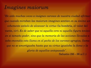 Imagines maiorum
"He oído muchas veces a insignes varones de nuestra ciudad afirmar 
que cuando miraban las maiorum imagines sentían en su ánimo un 
  vehemente anhelo de alcanzar la virtus (la hombría, el valor del 
varón, vir). Es de saber que ni aquella cera ni aquella figura tenían 
en sí tamaño poder, sino que la memoria de las acciones llevadas a 
cabo encendía esta llama en el pecho de los varones egregios, llama 
 que no se amortiguaba hasta que su virtus igualaba la fama y la 
                  gloria de aquellos antepasado". 
                                           Salustio (86 ­ 36 a.C.)      
 