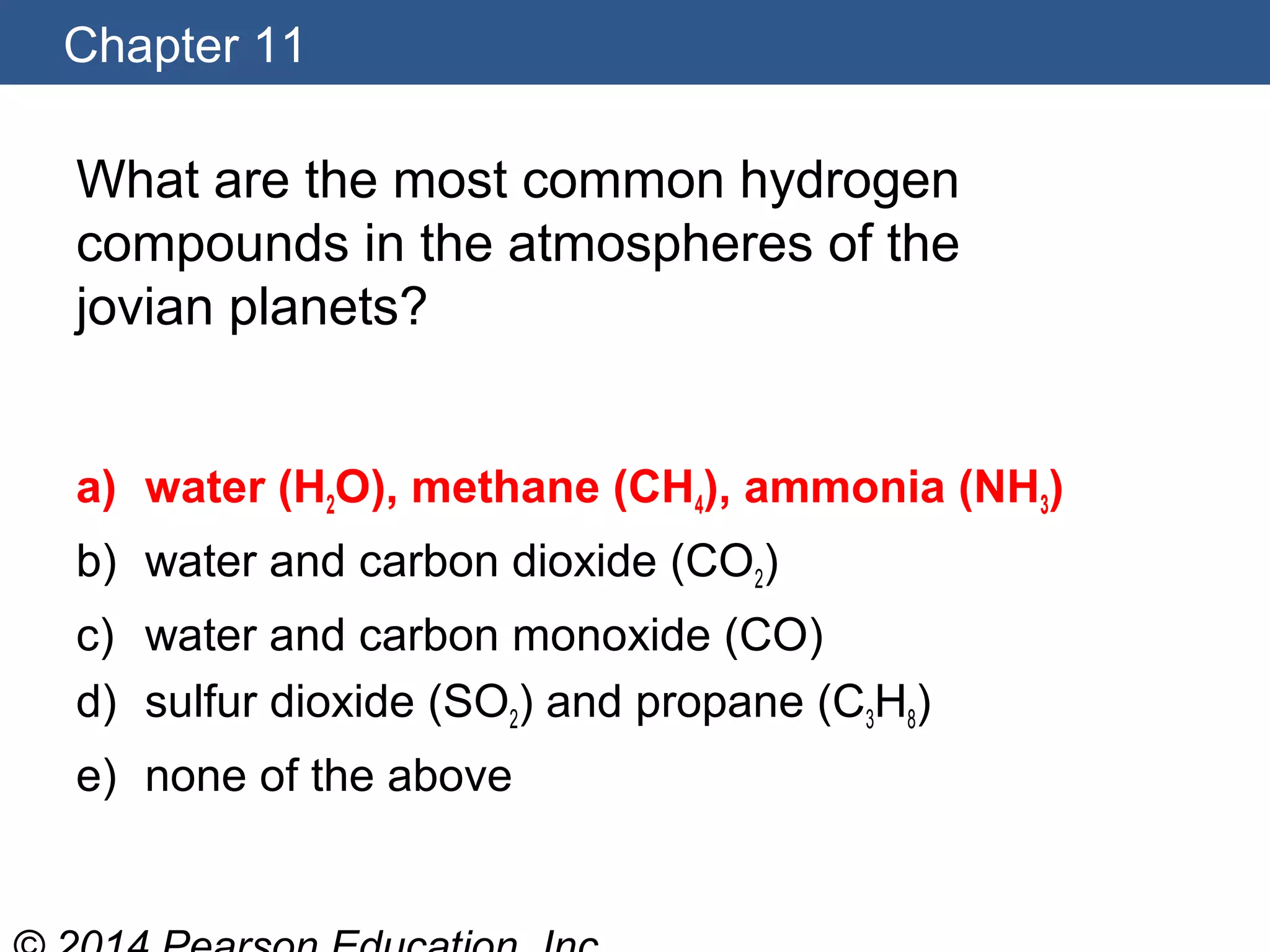 Chapter 11
What are the most common hydrogen
compounds in the atmospheres of the
jovian planets?
a) water (H2O), methane (CH4), ammonia (NH3)
b) water and carbon dioxide (CO2)
c) water and carbon monoxide (CO)
d) sulfur dioxide (SO2) and propane (C3H8)
e) none of the above
 