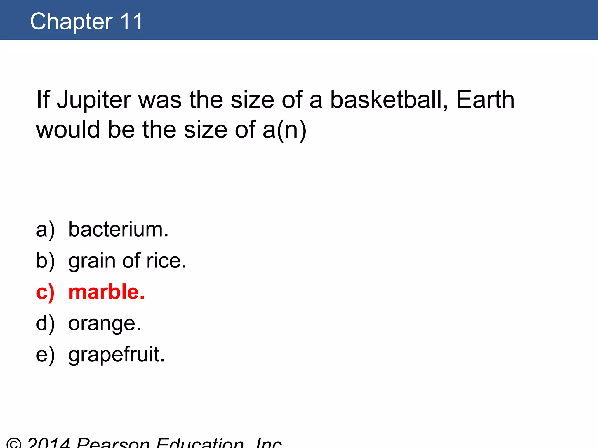 Chapter 11
If Jupiter was the size of a basketball, Earth
would be the size of a(n)
a) bacterium.
b) grain of rice.
c) marble.
d) orange.
e) grapefruit.
 