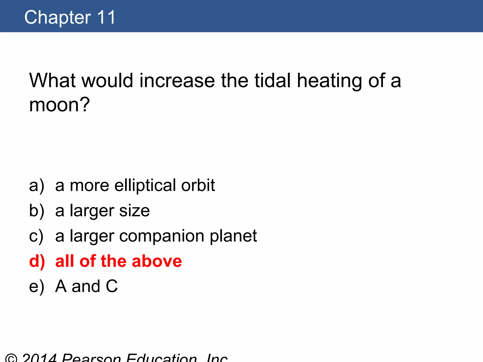 Chapter 11
What would increase the tidal heating of a
moon?
a) a more elliptical orbit
b) a larger size
c) a larger companion planet
d) all of the above
e) A and C
 