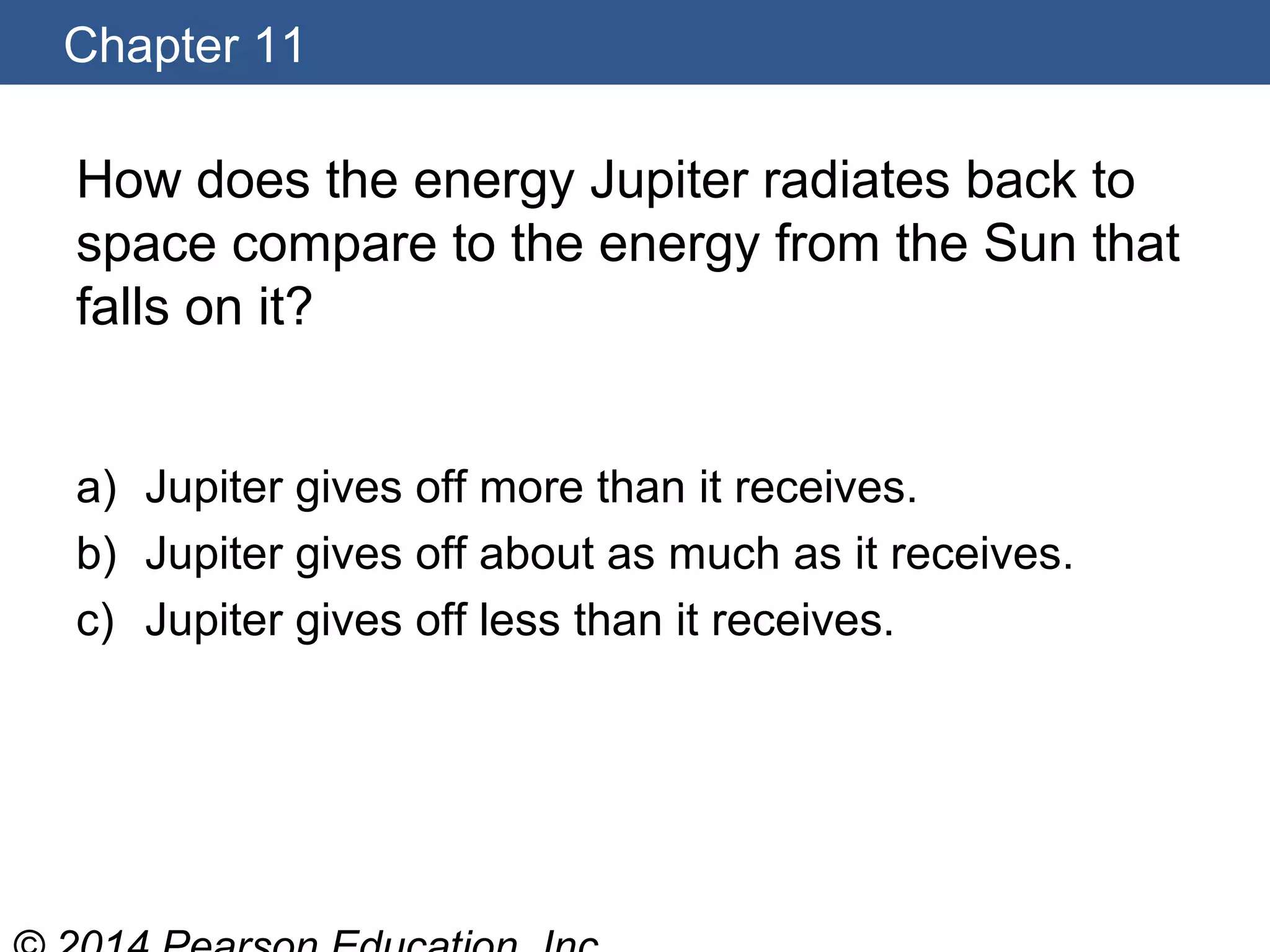 Chapter 11
How does the energy Jupiter radiates back to
space compare to the energy from the Sun that
falls on it?
a) Jupiter gives off more than it receives.
b) Jupiter gives off about as much as it receives.
c) Jupiter gives off less than it receives.
 