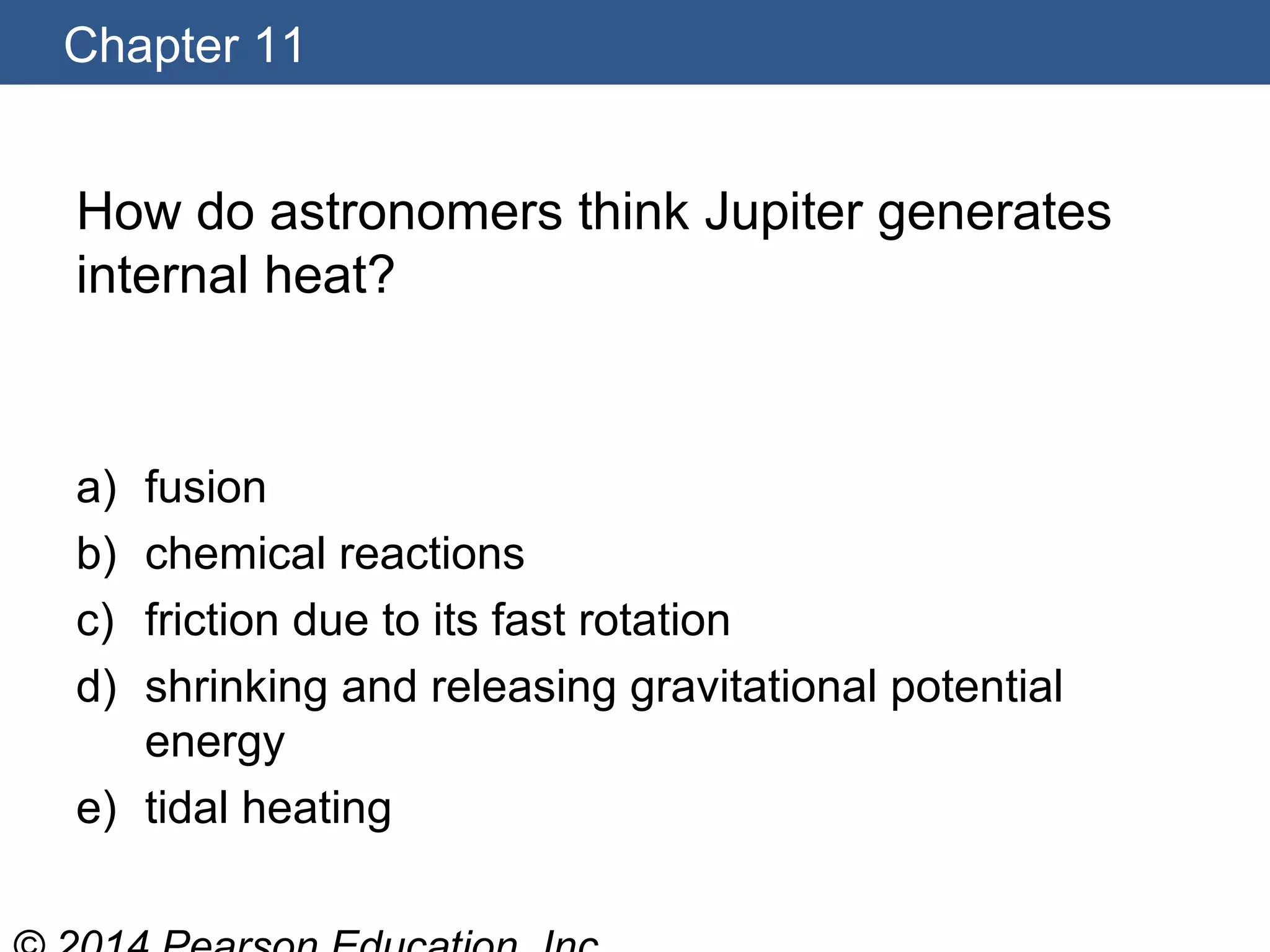 Chapter 11
How do astronomers think Jupiter generates
internal heat?
a) fusion
b) chemical reactions
c) friction due to its fast rotation
d) shrinking and releasing gravitational potential
energy
e) tidal heating
 