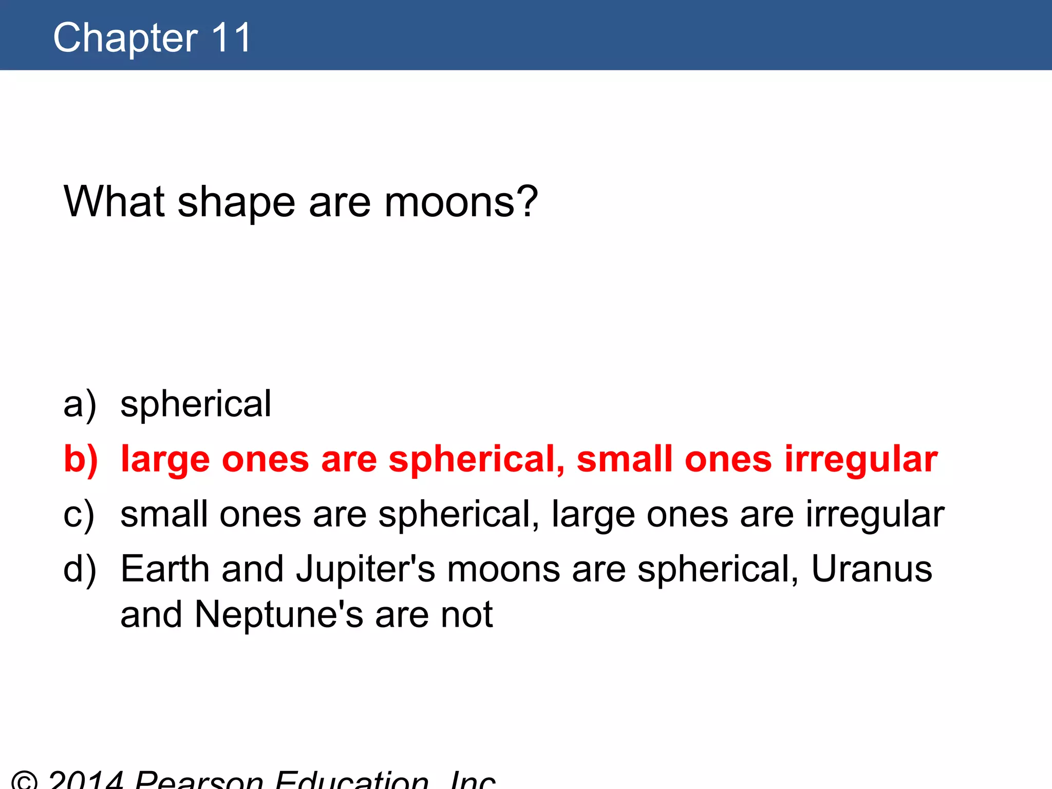 Chapter 11
What shape are moons?
a) spherical
b) large ones are spherical, small ones irregular
c) small ones are spherical, large ones are irregular
d) Earth and Jupiter's moons are spherical, Uranus
and Neptune's are not
 