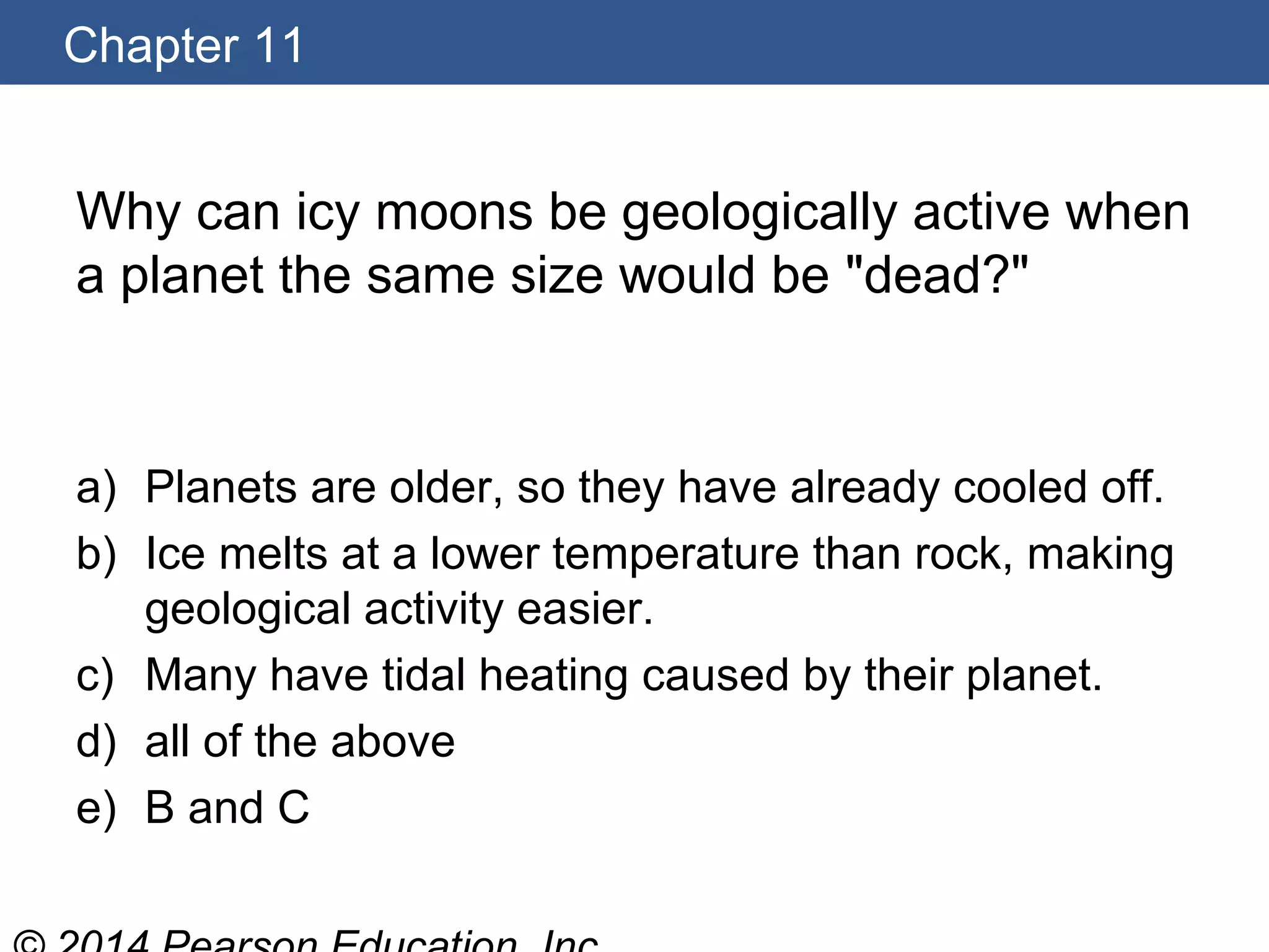 Chapter 11
Why can icy moons be geologically active when
a planet the same size would be "dead?"
a) Planets are older, so they have already cooled off.
b) Ice melts at a lower temperature than rock, making
geological activity easier.
c) Many have tidal heating caused by their planet.
d) all of the above
e) B and C
 
