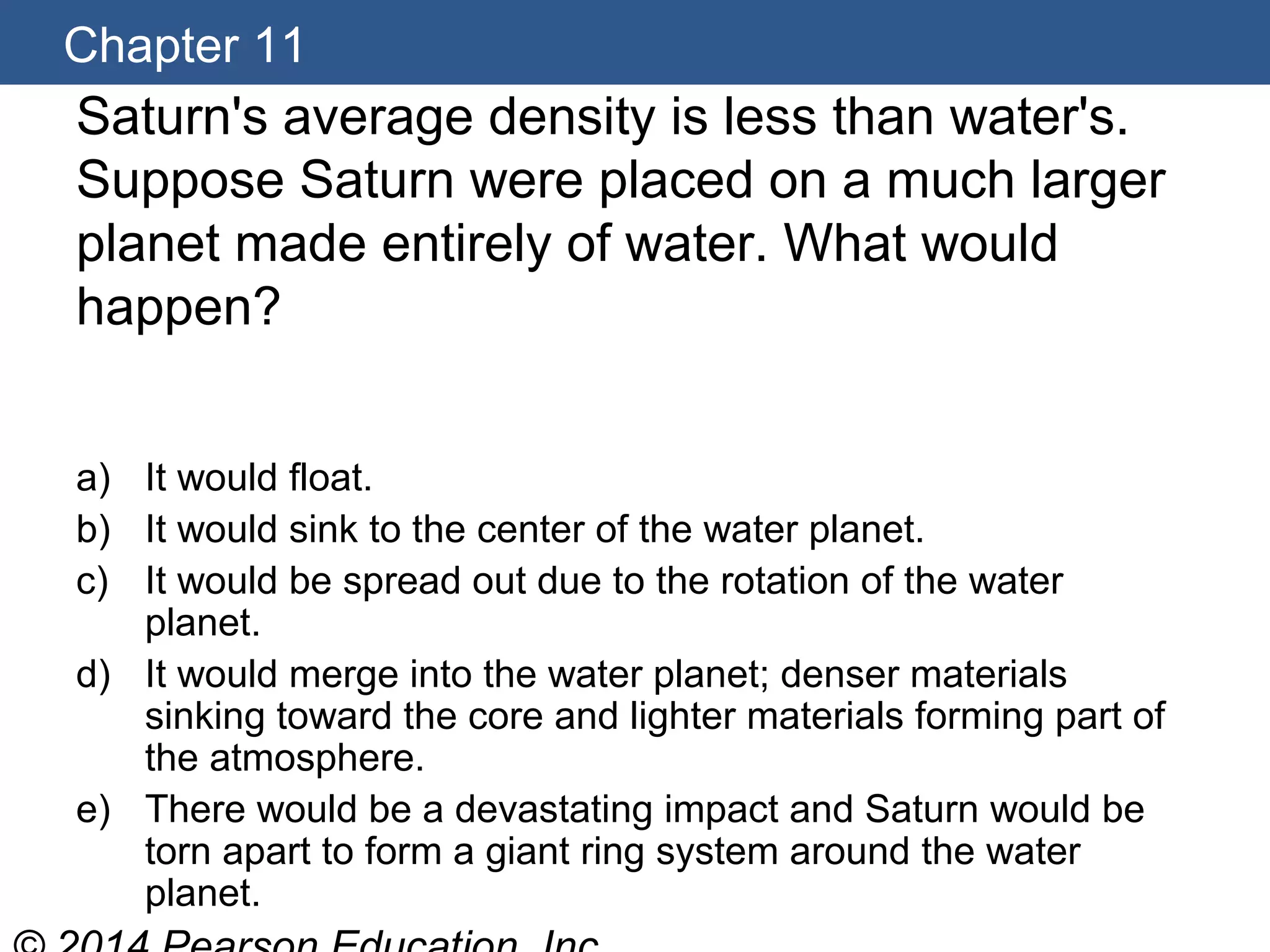 Chapter 11
Saturn's average density is less than water's.
Suppose Saturn were placed on a much larger
planet made entirely of water. What would
happen?
a) It would float.
b) It would sink to the center of the water planet.
c) It would be spread out due to the rotation of the water
planet.
d) It would merge into the water planet; denser materials
sinking toward the core and lighter materials forming part of
the atmosphere.
e) There would be a devastating impact and Saturn would be
torn apart to form a giant ring system around the water
planet.
 