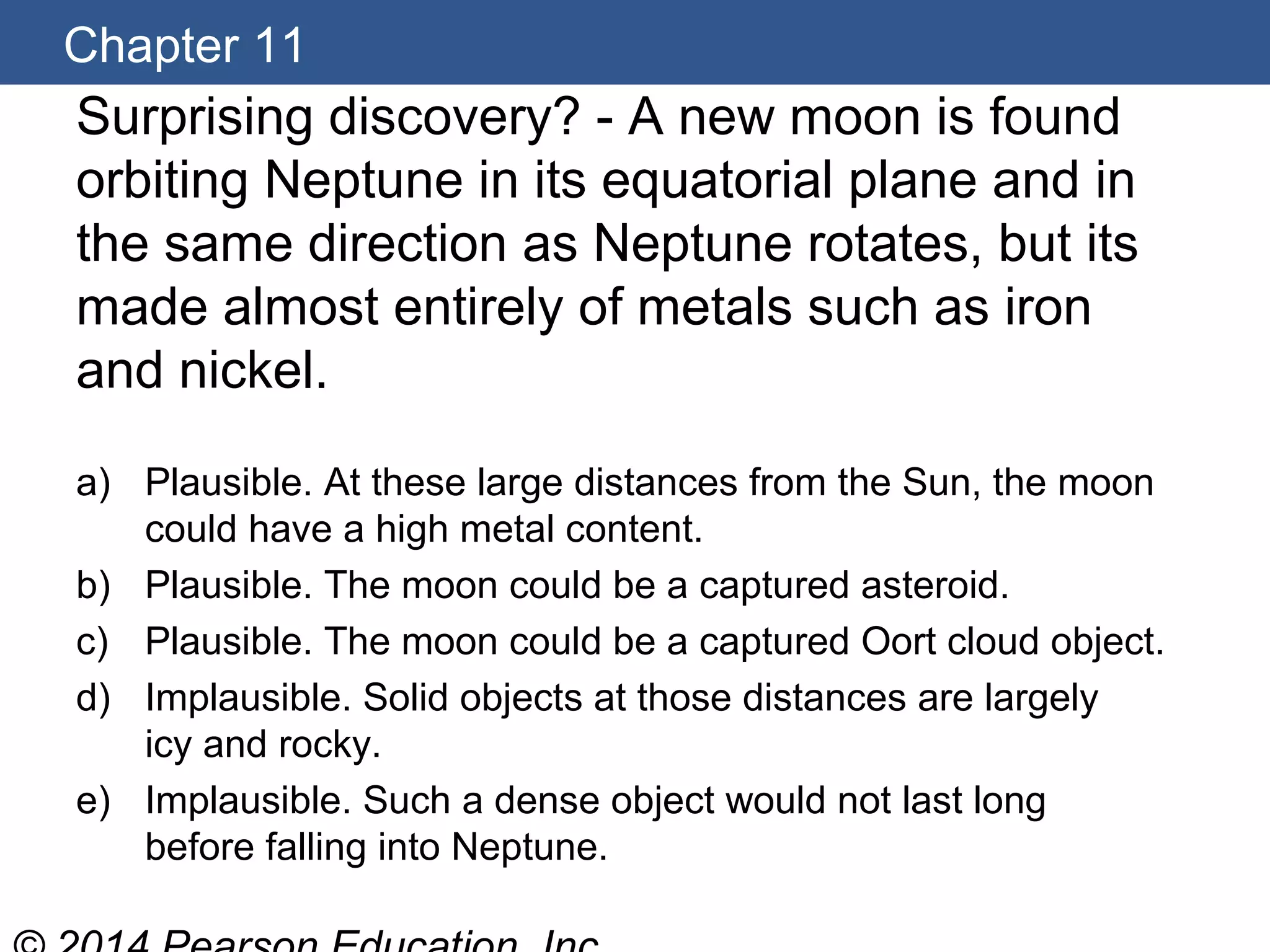 Chapter 11
Surprising discovery? - A new moon is found
orbiting Neptune in its equatorial plane and in
the same direction as Neptune rotates, but its
made almost entirely of metals such as iron
and nickel.
a) Plausible. At these large distances from the Sun, the moon
could have a high metal content.
b) Plausible. The moon could be a captured asteroid.
c) Plausible. The moon could be a captured Oort cloud object.
d) Implausible. Solid objects at those distances are largely
icy and rocky.
e) Implausible. Such a dense object would not last long
before falling into Neptune.
 