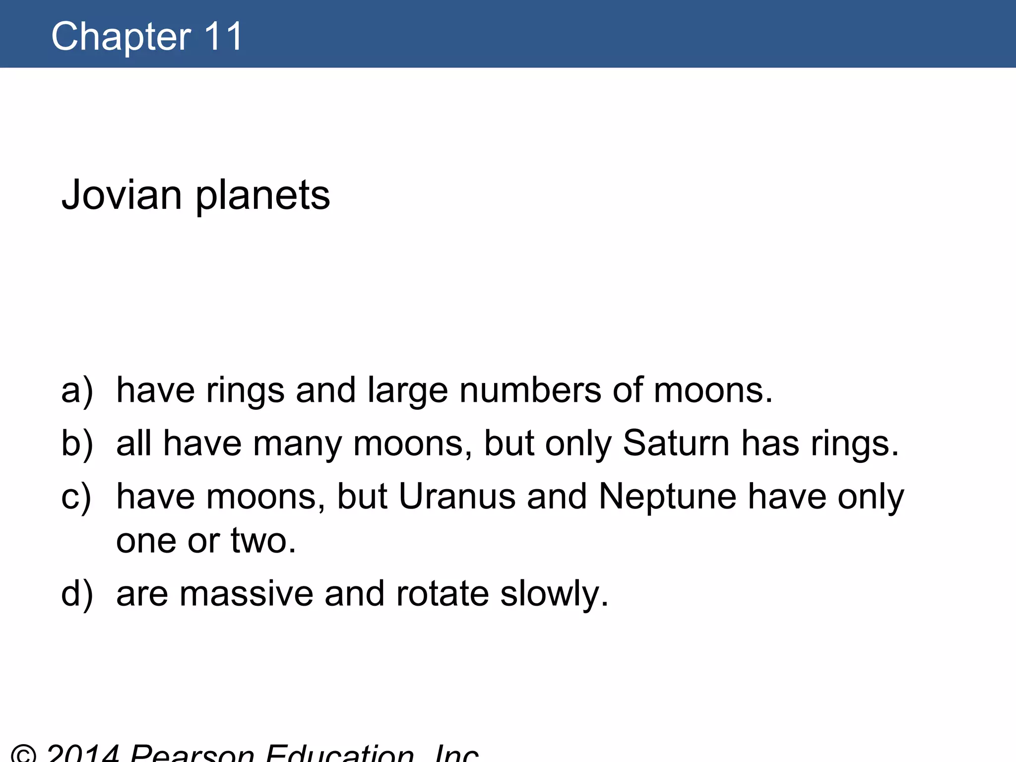 Chapter 11
Jovian planets
a) have rings and large numbers of moons.
b) all have many moons, but only Saturn has rings.
c) have moons, but Uranus and Neptune have only
one or two.
d) are massive and rotate slowly.
 