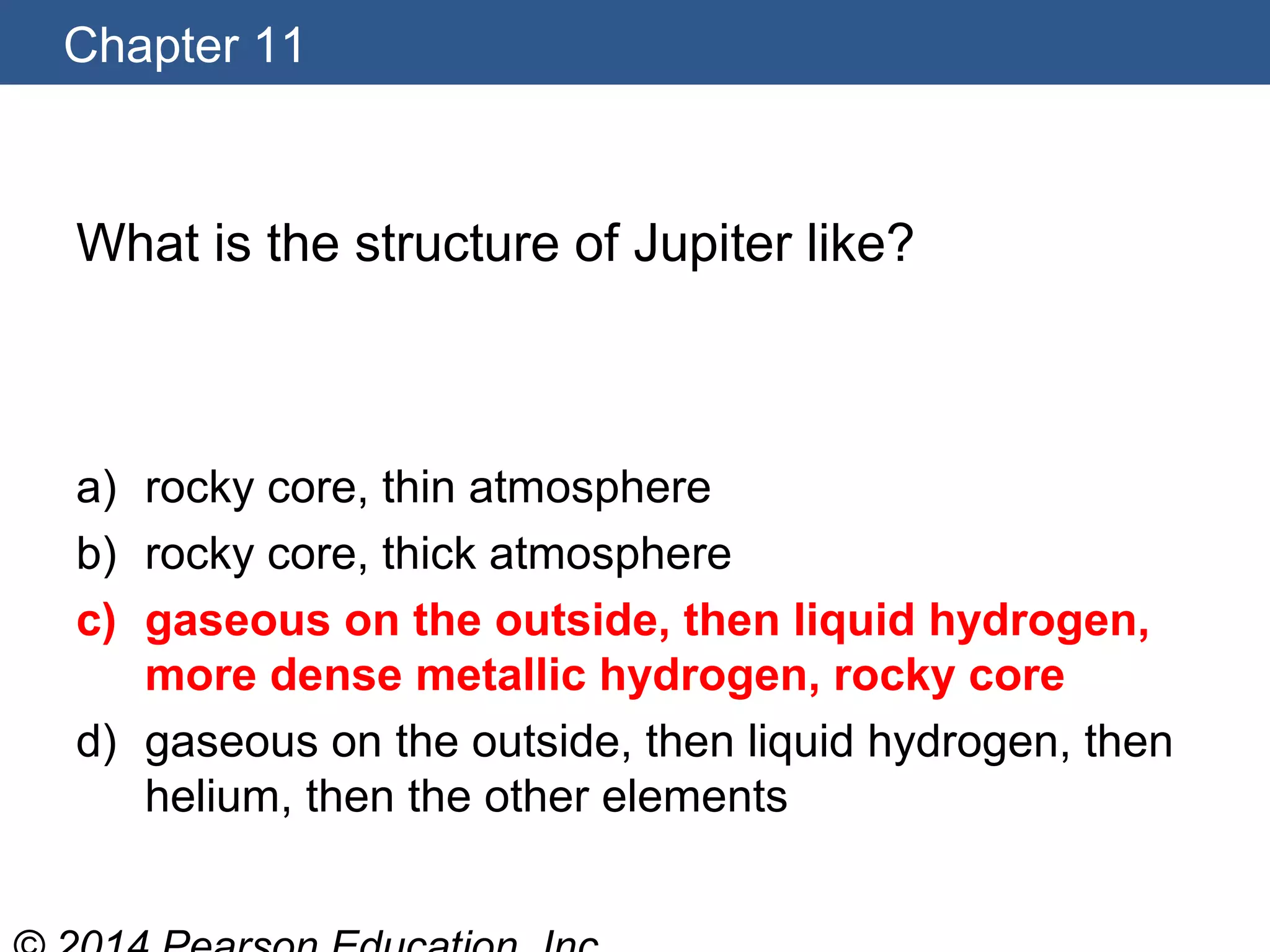 Chapter 11
What is the structure of Jupiter like?
a) rocky core, thin atmosphere
b) rocky core, thick atmosphere
c) gaseous on the outside, then liquid hydrogen,
more dense metallic hydrogen, rocky core
d) gaseous on the outside, then liquid hydrogen, then
helium, then the other elements
 