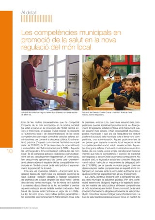 El Butlletí de Dipsalut
Al detall
Una de les moltes conseqüències que ha comportat
l’impacte de la crisi econòmica en la nostra societat
ha estat el canvi en la concepció de l’Estat central en-
vers el món local, en passar d’una posició de respecte
a l’autonomia local i de descentralització de les seves
competències a un major control de totes les esferes ad-
ministratives per contenir la despesa pública. Una trans-
lació pràctica d’aquest control sobre l’activitat municipal
és la Llei 27/2013, de 27 de desembre, de racionalització
i sostenibilitat de l’Administració local (LRSAL). Aquesta
llei –al marge de la forta contestació política des del món
local– és de complexa aplicació i subjecta a canvis depe-
nent del seu desplegament reglamentari. A continuació,
fem una primera aproximació als canvis que –preveiem–
anirà desencadenant respecte de les competències mu-
nicipals en l’àmbit concret de la salut pública i, especial-
ment, la promoció de la salut.
Fins ara, els municipis catalans –d’acord amb la le-
gislació bàsica de règim local i la legislació sectorial de
salut pública– estaven obligats a realitzar actuacions
de promoció de la salut dirigides als seus veïns i veïnes
dins del seu terme municipal. Per la inèrcia de l’activitat
i la mateixa dicció literal de la llei, es tendien a centrar
aquests esforços en els àmbits sanitari i educatiu. Això
haurà de canviar amb l’entrada en vigor de la LRSAL.
La llei, tal com el seu nom indica, pretén racionalitzar i
fer sostenible econòmicament l’Administració local sota
Les competències municipals en
promoció de la salut en la nova
regulació del món local
la premissa, errònia o no, que havia assumit més com-
petències que les inicialment previstes en el seu finança-
ment. El legislador estatal continua amb l’argument que,
en assumir més serveis, s’han desequilibrat els pressu-
postos municipals i que ara cal reequilibrar-los reduint
l’esfera d’actuació dels municipis sota el lema «una com-
petència, una administració». Aquest posicionament té
un primer gran impacte a escala local respecte de les
competències d’educació, salut i serveis socials. Aques-
tes tres grans esferes d’actuació municipal es veuen limi-
tades, de cop i volta, a una simple col·laboració material,
mentre que tota la competència i exercici de l’activitat
es traspassa a la comunitat autònoma corresponent. No
obstant això, el legislador estatal és conscient d’aquest
canvi radical i articula un mecanisme de delegació (arti-
cle 27 LRBRL) per tal que els municipis puguin continuar
desenvolupant certes competències en aquest àmbit mi-
tjançant un conveni amb la comunitat autònoma en el
qual es contempli específicament el seu finançament.
La LRSAL continua incloent com a competència prò-
pia dels municipis la salubritat pública. Per tant, conti-
nuarà essent una obligació legal que la legislació secto-
rial en matèria de salut pública atribueixi competències
al món local en aquest àmbit. És en promoció de la salut
(conjunt d’actuacions dirigides a fomentar la salut indivi-
dual i col·lectiva) on rau l’obligat canvi d’enfocament. La
Llei de salut pública catalana posa el focus en l’àmbit de
10
Actuació de control de l’aigua d’aixeta duta a terme a un centre escolar
de Mont-ras.
Actuació del Detectiu Queixal Corcat a l’escola L’Aulet de Celrà.
Autora: Joanna Magureanu.
 